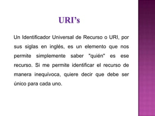 URI’s
Un Identificador Universal de Recurso o URI, por
sus siglas en inglés, es un elemento que nos
permite simplemente saber "quién" es ese
recurso. Si me permite identificar el recurso de
manera inequívoca, quiere decir que debe ser
único para cada uno.
 