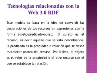 Tecnologías relacionadas con la
Web 3.0 RDF
Este modelo se basa en la idea de convertir las
declaraciones de los recursos en expresiones con la
forma sujeto-predicado-objeto. El sujeto es el
recurso, es decir aquello que se está describiendo.
El predicado es la propiedad o relación que se desea
establecer acerca del recurso. Por último, el objeto
es el valor de la propiedad o el otro recurso con el
que se establece la relación.
 