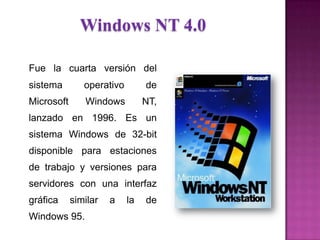 Windows NT 4.0
Fue la cuarta versión del
sistema operativo de
Microsoft Windows NT,
lanzado en 1996. Es un
sistema Windows de 32-bit
disponible para estaciones
de trabajo y versiones para
servidores con una interfaz
gráfica similar a la de
Windows 95.
 