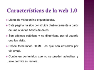  Libros de visita online o guestbooks.
 Esta pagina ha sido construida dinámicamente a partir
de una o varias bases de datos.
 Son páginas estáticas y no dinámicas, por el usuario
que las visita.
 Posee formularios HTML, los que son enviados por
vía email.
 Contienen contenidos que no se pueden actualizar y
solo permite su lectura.
 