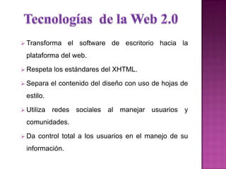  Transforma el software de escritorio hacia la
plataforma del web.
 Respeta los estándares del XHTML.
 Separa el contenido del diseño con uso de hojas de
estilo.
 Utiliza redes sociales al manejar usuarios y
comunidades.
 Da control total a los usuarios en el manejo de su
información.
 