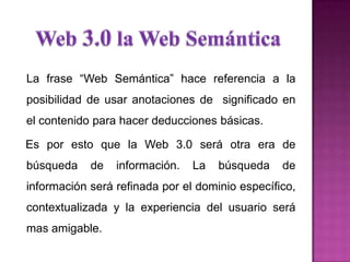 La frase “Web Semántica” hace referencia a la
posibilidad de usar anotaciones de significado en
el contenido para hacer deducciones básicas.
Es por esto que la Web 3.0 será otra era de
búsqueda de información. La búsqueda de
información será refinada por el dominio específico,
contextualizada y la experiencia del usuario será
mas amigable.
 