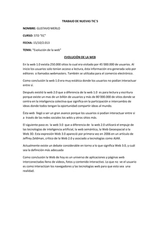 TRABAJO DE NUEVAS TIC`S
NOMBRE: GUSTAVO MERLO
CURSO: 5TO “EC”
FECHA: 15/10/2.013
TEMA: “Evolución de la web”
EVOLUCIÓN DE LA WEB
En la web 1.0 existía 250.000 sitios lo cual era visitado por 45`000.000 de usuarios. Al
inicio los usuarios solo tenían acceso a lectura, ésta información era generada solo por
editores o llamados webmasters. También se utilizaba para el comercio electrónico.
Como conclusión la web 1.0 era muy estática donde los usuarios no podían interactuar
entre sí.
Después existió la web 2.0 que a diferencia de la web 1.0 es para lectura y escritura
porque existe un mas de un billón de usuarios y más de 80`000.000 de sitios donde se
centra en la inteligencia colectiva que significa en la participación e intercambio de
ideas donde todos tengan la oportunidad compartir ideas al mundo.
Ésta web llegó a ser un gran avance porque los usuarios si podían interactuar entre sí
a través de las redes sociales los wikis y otros sitios más.
El siguiente paso es la web 3.0 que a diferencia de la web 2.0 utilizará el empuje de
las tecnologías de inteligencia artificial, la web semántica, la Web Geoespacial o la
Web 3D. Esta expresión Web 3.0 apareció por primera vez en 2006 en un artículo de
Jeffrey Zeldman, crítico de la Web 2.0 y asociado a tecnologías como AJAX.
Actualmente existe un debate considerable en torno a lo que significa Web 3.0, y cuál
sea la definición más adecuada
Como conclusión la Web de hoy es un universo de aplicaciones y páginas web
interconectadas lleno de videos, fotos y contenido interactivo. Lo que no ve el usuario
es como interactúan los navegadores y las tecnologías web para que esto sea una
realidad.

 