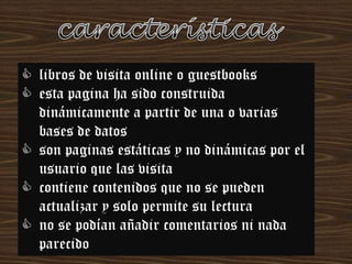  libros de visita online o guestbooks
 esta pagina ha sido construida
dinámicamente a partir de una o varias
bases de datos
 son paginas estáticas y no dinámicas por el
usuario que las visita
 contiene contenidos que no se pueden
actualizar y solo permite su lectura
 no se podían añadir comentarios ni nada
parecido

 