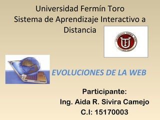 Universidad Fermín Toro
Sistema de Aprendizaje Interactivo a
Distancia
EVOLUCIONES DE LA WEB
Participante:
Ing. Aida R. Sivira Camejo
C.I: 15170003
 