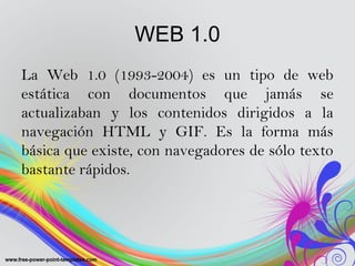 WEB 1.0
La Web 1.0 (1993-2004) es un tipo de web
estática con documentos que jamás se
actualizaban y los contenidos dirigi...