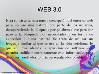 WEB 3.0
Esta consiste en una nueva concepción del entorno web
para un uso más natural por parte de los usuarios,
desaparec...