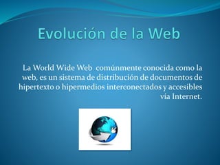 La World Wide Web comúnmente conocida como la
web, es un sistema de distribución de documentos de
hipertexto o hipermedios interconectados y accesibles
vía Internet.
 