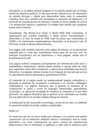 buscadores, ni se podían integrar imágenes en la pantalla puesto que no habían
nacido las interfaces gráficas. La idea que movió a Berners-Lee, fue desarrollar
un método eficiente y rápido para intercambiar datos entre la comunidad
científica. Para ello, combinó dos tecnologías ya existentes (el hipertexto y el
protocolo de comunicaciones de Internet), creando un nuevo modelo de acceso
a la información intuitivo e igualitario: la webque hace posible que cualquiera
pueda utilizar Internet.
Actualmente, Tim Berners-Lee dirige el World Wide Web Consortium, la
organización que coordina estándares y añade nuevas funcionalidades y
desarrollos a la web. Se fundó en 1994, entre los países que conformaban el
CERN y las instituciones estadounidenses interesadas en el proyecto web. El
W3 tiene su sede en Boston Massachussetts.
Una página web, también conocida como página de Internet, es un documento
adaptado para la weby que normalmente forma parte de un sitio web. Su
principal característica son los hiperenlaces a otras páginas, siendo esto el
fundamento de la web.
Una página webestá compuesta principalmente por información (sólo texto o
multimedia) e hiperenlaces; además puede contener o asociar datos de estilo
para especificar cómo debe visualizarse, o aplicaciones embebidas para hacerla
interactiva. Las páginas webson escritas en un lenguaje de marcado que provea
la capacidad de insertar hiperenlaces, generalmente HTML.
El contenido de la página puede ser predeterminado (página webestática) o
generado al momento de visualizarla o solicitarla a un servidor web(página
webdinámica). Las páginas dinámicas que se generan al momento de la
visualización se hacen a través de lenguajes interpretados, generalmente
JavaScript, y la aplicación encargada de visualizar el contenido es la que debe
generarlo. Las páginas dinámicas que se generan al ser solicitadas son creadas
por una aplicación en el servidor webque alberga las mismas.
A medida que ha ido avanzando la tecnología a través de los años, la webdesde
su invención también ha tenido cambios considerables
WEB 1.0
Se caracteriza por ser un nuevo medio para informar. Los usuarios solo podían
comunicarse con el webmaster mediante enlaces o formularios web de correo
electrónico. Los foros constituyeron un nuevo sistema de comunicación
bidireccional, entre el webmaster, la audiencia y sobre todo la audiencia entre
 