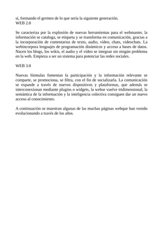 sí, formando el germen de lo que sería la siguiente generación.
WEB 2.0
Se caracteriza por la explosión de nuevas herramientas para el webmaster, la
información se cataloga, se etiqueta y se transforma en comunicación, gracias a
la incorporación de comentarios de texto, audio, vídeo, chats, videochats. La
webincorpora lenguajes de programación dinámicos y acceso a bases de datos.
Nacen los blogs, los wikis, el audio y el vídeo se integran sin ningún problema
en la web. Empieza a ser un sistema para potenciar las redes sociales.
WEB 3.0
Nuevas fórmulas fomentan la participación y la información relevante se
comparte, se promociona, se filtra, con el fin de socializarla. La comunicación
se expande a través de nuevos dispositivos y plataformas, que además se
interconexionan mediante plugins o widgets, la webse vuelve tridimensional, la
semántica de la información y la inteligencia colectiva consiguen dar un nuevo
acceso al conocimiento.
A continuación se muestran algunas de las muchas páginas webque han venido
evolucionando a través de los años.
 