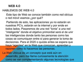 WEB 4.0
HABLEMOS DE WEB 4.0
Este tipo de Web se conoce también como red obícua
o red móvil veamos ¿por qué?
Partiendo de esto, las aplicaciones ya no estarán en
nuestras PC’s, estarán en la internet y por ende en
todos lados. Pasaremos de una red “tonta” a una red
“inteligente” donde el objetivo primordial será el de unir
las inteligencias donde tanto las personas como las
cosas se comuniquen entre sí para generar la toma de
decisiones. Para el 2020 o quizás antes se espera que
haya “agentes” en la Web que conozcan, aprendan y
razonen como lo hacemos las personas.
La Web Ubicua es un concepto que está aún en
desarrollo, pero me llama curiosamente la atención
como se van complementando algunas tecnologías que
 