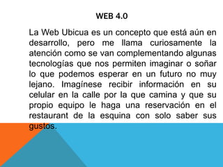 WEB 4.0
La Web Ubicua es un concepto que está aún en
desarrollo, pero me llama curiosamente la
atención como se van complementando algunas
tecnologías que nos permiten imaginar o soñar
lo que podemos esperar en un futuro no muy
lejano. Imagínese recibir información en su
celular en la calle por la que camina y que su
propio equipo le haga una reservación en el
restaurant de la esquina con solo saber sus
gustos.
 