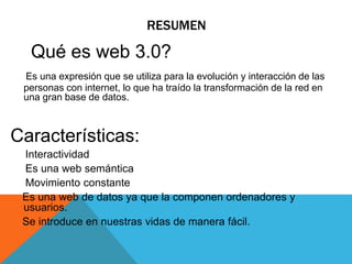 RESUMEN
Qué es web 3.0?
Es una expresión que se utiliza para la evolución y interacción de las
personas con internet, lo que ha traído la transformación de la red en
una gran base de datos.
Características:
Interactividad
Es una web semántica
Movimiento constante
Es una web de datos ya que la componen ordenadores y
usuarios.
Se introduce en nuestras vidas de manera fácil.
 