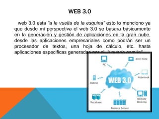 WEB 3.0
web 3.0 esta “a la vuelta de la esquina” esto lo menciono ya
que desde mi perspectiva el web 3.0 se basara básicamente
en la generación y gestión de aplicaciones en la gran nube,
desde las aplicaciones empresariales como podrán ser un
procesador de textos, una hoja de cálculo, etc. hasta
aplicaciones especificas generadas por el “usuario común“.
 
