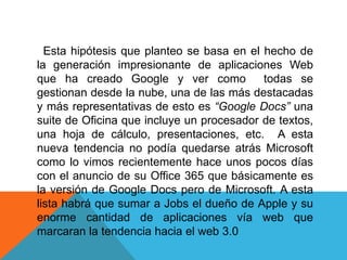 Esta hipótesis que planteo se basa en el hecho de
la generación impresionante de aplicaciones Web
que ha creado Google y ver como todas se
gestionan desde la nube, una de las más destacadas
y más representativas de esto es “Google Docs” una
suite de Oficina que incluye un procesador de textos,
una hoja de cálculo, presentaciones, etc. A esta
nueva tendencia no podía quedarse atrás Microsoft
como lo vimos recientemente hace unos pocos días
con el anuncio de su Office 365 que básicamente es
la versión de Google Docs pero de Microsoft. A esta
lista habrá que sumar a Jobs el dueño de Apple y su
enorme cantidad de aplicaciones vía web que
marcaran la tendencia hacia el web 3.0
 
