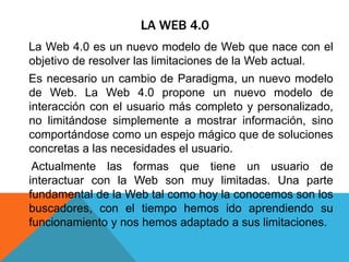 LA WEB 4.0
La Web 4.0 es un nuevo modelo de Web que nace con el
objetivo de resolver las limitaciones de la Web actual.
Es necesario un cambio de Paradigma, un nuevo modelo
de Web. La Web 4.0 propone un nuevo modelo de
interacción con el usuario más completo y personalizado,
no limitándose simplemente a mostrar información, sino
comportándose como un espejo mágico que de soluciones
concretas a las necesidades el usuario.
Actualmente las formas que tiene un usuario de
interactuar con la Web son muy limitadas. Una parte
fundamental de la Web tal como hoy la conocemos son los
buscadores, con el tiempo hemos ido aprendiendo su
funcionamiento y nos hemos adaptado a sus limitaciones.
 
