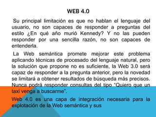 WEB 4.0
Su principal limitación es que no hablan el lenguaje del
usuario, no son capaces de responder a preguntas del
estilo ¿En qué año murió Kennedy? Y no las pueden
responder por una sencilla razón, no son capaces de
entenderla.
La Web semántica promete mejorar este problema
aplicando técnicas de procesado del lenguaje natural, pero
la solución que propone no es suficiente, la Web 3.0 será
capaz de responder a la pregunta anterior, pero la novedad
se limitará a obtener resultados de búsqueda más precisos.
Nunca podrá responder consultas del tipo “Quiero que un
taxi venga a buscarme”.
Web 4.0 es una capa de integración necesaria para la
explotación de la Web semántica y sus
 