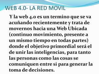 WEB 4.0- LA RED MOVIL
Y la web 4.0 es un termino que se va
acuñando recientemente y trata de
movernos hacia una Web Ubicada
(continuo movimiento, presente a
un mismo tiempo en todas partes)
donde el objetivo primordial será el
de unir las inteligencias, para tanto
las personas como las cosas se
comuniquen entre si para generar la
toma de decisiones.
 