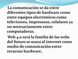 La comunicación se da entre
diferentes tipos de hardware como
entre equipos electrónicos como
televisores, impresoras, celulares ya
no necesariamente entre
computadoras.
Web 4.0 será la familia de las webs
del futuro se usara al internet como
medio de comunicación entre
recursos hardware,
 