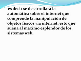 es decir se desarrollara la
automática sobre el internet que
comprende la manipulación de
objetos físicos vía internet, esto que
suena al máximo esplendor de los
sistemas web.
 