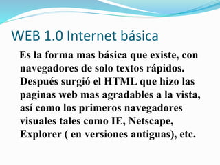 WEB 1.0 Internet básica
Es la forma mas básica que existe, con
navegadores de solo textos rápidos.
Después surgió el HTML que hizo las
paginas web mas agradables a la vista,
así como los primeros navegadores
visuales tales como IE, Netscape,
Explorer ( en versiones antiguas), etc.
 