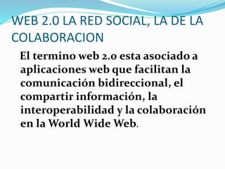 WEB 2.0 LA RED SOCIAL, LA DE LA
COLABORACION
El termino web 2.0 esta asociado a
aplicaciones web que facilitan la
comunicación bidireccional, el
compartir información, la
interoperabilidad y la colaboración
en la World Wide Web.
 