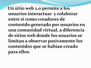 Un sitio web 2.0 permite a los
usuarios interactuar y colaborar
entre si como creadores de
contenido generado por usuarios en
una comunidad virtual, a diferencia
de sitios web donde los usuarios se
limitan a observar pasivamente los
contenidos que se habían creado
para ellos.
 