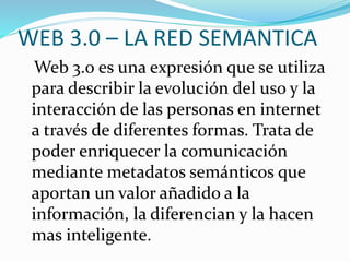 WEB 3.0 – LA RED SEMANTICA
Web 3.0 es una expresión que se utiliza
para describir la evolución del uso y la
interacción de las personas en internet
a través de diferentes formas. Trata de
poder enriquecer la comunicación
mediante metadatos semánticos que
aportan un valor añadido a la
información, la diferencian y la hacen
mas inteligente.
 