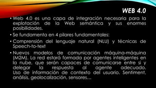 WEB 4.0 
• Web 4.0 es una capa de integración necesaria para la 
explotación de la Web semántica y sus enormes 
posibilidades. 
• Se fundamenta en 4 pilares fundamentales: 
• Comprensión del lenguaje natural (NLU) y técnicas de 
Speech-to-text 
• Nuevos modelos de comunicación máquina-máquina 
(M2M). La red estará formada por agentes inteligentes en 
la nube, que serán capaces de comunicarse entre si y 
delegar la respuesta al agente adecuado. 
Uso de información de contexto del usuario. Sentiment, 
análisis, geolocalización, sensores… 
