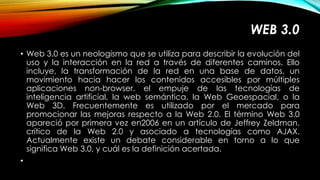 WEB 3.0 
• Web 3.0 es un neologismo que se utiliza para describir la evolución del 
uso y la interacción en la red a través de diferentes caminos. Ello 
incluye, la transformación de la red en una base de datos, un 
movimiento hacia hacer los contenidos accesibles por múltiples 
aplicaciones non-browser, el empuje de las tecnologías de 
inteligencia artificial, la web semántica, la Web Geoespacial, o la 
Web 3D. Frecuentemente es utilizado por el mercado para 
promocionar las mejoras respecto a la Web 2.0. El término Web 3.0 
apareció por primera vez en2006 en un artículo de Jeffrey Zeldman, 
crítico de la Web 2.0 y asociado a tecnologías como AJAX. 
Actualmente existe un debate considerable en torno a lo que 
significa Web 3.0, y cuál es la definición acertada. 
• 
 