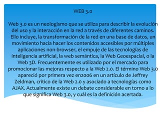 WEB 3.0 
Web 3.0 es un neologismo que se utiliza para describir la evolución 
del uso y la interacción en la red a través de diferentes caminos. 
Ello incluye, la transformación de la red en una base de datos, un 
movimiento hacia hacer los contenidos accesibles por múltiples 
aplicaciones non-browser, el empuje de las tecnologías de 
inteligencia artificial, la web semántica, la Web Geoespacial, o la 
Web 3D. Frecuentemente es utilizado por el mercado para 
promocionar las mejoras respecto a la Web 2.0. El término Web 3.0 
apareció por primera vez en2006 en un artículo de Jeffrey 
Zeldman, crítico de la Web 2.0 y asociado a tecnologías como 
AJAX. Actualmente existe un debate considerable en torno a lo 
que significa Web 3.0, y cuál es la definición acertada. 
