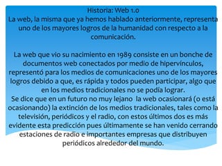 Historia: Web 1.0 
La web, la misma que ya hemos hablado anteriormente, representa 
uno de los mayores logros de la humanidad con respecto a la 
comunicación. 
La web que vio su nacimiento en 1989 consiste en un bonche de 
documentos web conectados por medio de hipervínculos, 
representó para los medios de comunicaciones uno de los mayores 
logros debido a que, es rápida y todos pueden participar, algo que 
en los medios tradicionales no se podía lograr. 
Se dice que en un futuro no muy lejano la web ocasionará (o está 
ocasionando) la extinción de los medios tradicionales, tales como la 
televisión, periódicos y el radio, con estos últimos dos es más 
evidente esta predicción pues últimamente se han venido cerrando 
estaciones de radio e importantes empresas que distribuyen 
periódicos alrededor del mundo. 
 