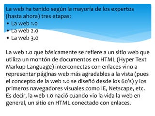 La web ha tenido según la mayoría de los expertos 
(hasta ahora) tres etapas: 
• La web 1.0 
• La web 2.0 
• La web 3.0 
La web 1.0 que básicamente se refiere a un sitio web que 
utiliza un montón de documentos en HTML (Hyper Text 
Markup Language) interconectas con enlaces vino a 
representar páginas web más agradables a la vista (pues 
el concepto de la web 1.0 se diseñó desde los 60′s) y los 
primeros navegadores visuales como IE, Netscape, etc. 
Es decir, la web 1.0 nació cuando vio la vida la web en 
general, un sitio en HTML conectado con enlaces. 
 