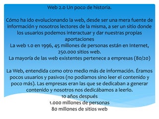 Web 2.0 Un poco de historia. 
Cómo ha ido evolucionando la web, desde ser una mera fuente de 
información y nosotros lectores de la misma, a ser un sitio donde 
los usuarios podemos interactuar y dar nuestras propias 
aportaciones 
La web 1.0 en 1996, 45 millones de personas están en Internet, 
250.000 sitios web. 
La mayoría de las web existentes pertenece a empresas (80/20) 
La Web, entendida como otro medio más de información. Éramos 
pocos usuarios y pasivos (no podíamos sino leer el contenido y 
poco más). Las empresas eran las que se dedicaban a generar 
contenido y nosotros nos dedicábamos a leerlo. 
10 años después 
1.000 millones de personas 
80 millones de sitios web 
 