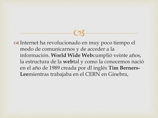  
 Internet ha revolucionado en muy poco tiempo el 
modo de comunicarnos y de acceder a la 
información. World Wide Webcumplió veinte años, 
la estructura de la webtal y como la conocemos nació 
en el año de 1989 creada por dl inglés Tim Berners- 
Leemientras trabajaba en el CERN en Ginebra, 
 