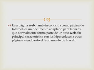  
 Una página web, también conocida como página de 
Internet, es un documento adaptado para la weby 
que normalmente forma parte de un sitio web. Su 
principal característica son los hiperenlaces a otras 
páginas, siendo esto el fundamento de la web. 
 