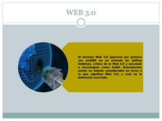 WEB 3.0 
El término Web 3.0 apareció por primera 
vez en2006 en un artículo de Jeffrey 
Zeldman, crítico de la Web 2.0 y asociado 
a tecnologías como AJAX. Actualmente 
existe un debate considerable en torno a 
lo que significa Web 3.0, y cuál es la 
definición acertada. 
 