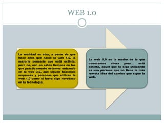 WEB 1.0 
La realidad es otra, a pesar de que 
hace años que nació la web 1.0, la 
mayoría pensaría que está extinta, 
pero no, aún en estos tiempos en los 
que prácticamente estamos entrando 
en la web 3.0, aún siguen habiendo 
empresas y personas que utilizan la 
web 1.0 como si fuera algo novedoso 
en la tecnología. 
La web 1.0 es la madre de lo que 
conocemos ahora pero… está 
extinta, aquel que la siga utilizando 
es una persona que no tiene la más 
remota idea del camino que sigue la 
web. 
 