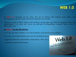 WEB 1.0 
 La Web 1.0 empezó en los años 60's de la forma más básica que existe, con 
navegadores de sólo texto bastante rápidos como ELISA. 
 Después surgió el HTML (Hyper Text Markup Language) que hizo las páginas Web más 
agradables a la vista, así como los primeros navegadores visuales tales como IE, 
Netscape, etc. 
 La Web 1.0 es de sólo lectura. 
 Es un tipo de Web estática con documentos que jamás se actualizan. 
 El usuario no puede interactuar con el contenido de la 
página,(nada de comentarios, respuestas, citas, etc.) 
estando totalmente limitado. 
 