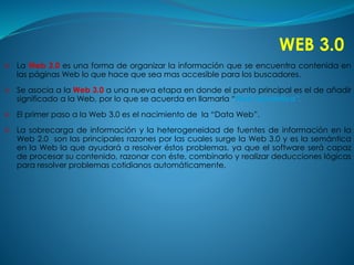 WEB 3.0 
 La Web 3.0 es una forma de organizar la información que se encuentra contenida en 
las páginas Web lo que hace que sea mas accesible para los buscadores. 
 Se asocia a la Web 3.0 a una nueva etapa en donde el punto principal es el de añadir 
significado a la Web, por lo que se acuerda en llamarla “Web Semántica”. 
 El primer paso a la Web 3.0 es el nacimiento de la “Data Web”. 
 La sobrecarga de información y la heterogeneidad de fuentes de información en la 
Web 2.0 son las principales razones por las cuales surge la Web 3.0 y es la semántica 
en la Web la que ayudará a resolver éstos problemas, ya que el software será capaz 
de procesar su contenido, razonar con éste, combinarlo y realizar deducciones lógicas 
para resolver problemas cotidianos automáticamente. 
 