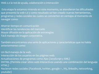 Web 2.0 la red de ayuda, colaboración o interacción 
Esta etapa la estamos viviendo en este momento, se atendieron las dificultades 
que presentó la web 1.0 y como resultado se han creado nuevas herramientas, 
programas y redes sociales las cuales se convierten en ventajas al momento de 
navegar como: 
Ahorrar tiempo en comunicación 
Identificar las tendencias del mercado 
Mayor difusión en la aplicación de estrategias 
Fácil manejo de imagen corporativa. 
También encontramos una serie de aplicaciones y características que no había 
anteriormente como: 
Un fácil manejo de la web. 
Interacción de los usuarios en las páginas web. 
Actualizaciones de programas como Ajax (JavaScript y XML) 
DHTML (Permite crear sitios web interactivos usando una combinación del lenguaje 
HTML) 
Nacieron redes sociales (Facebook, twitter, google + , hi5, linkedin, networking, 
youtube) 
 