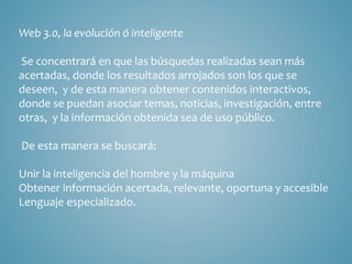 Web 3.0, la evolución ó inteligente 
Se concentrará en que las búsquedas realizadas sean más 
acertadas, donde los resultados arrojados son los que se 
deseen, y de esta manera obtener contenidos interactivos, 
donde se puedan asociar temas, noticias, investigación, entre 
otras, y la información obtenida sea de uso público. 
De esta manera se buscará: 
Unir la inteligencia del hombre y la máquina 
Obtener información acertada, relevante, oportuna y accesible 
Lenguaje especializado. 
 