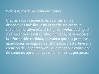 Web 4.0, era de las comunicaciones 
Gracias a los innumerables avances en los 
dispositivos móviles, esta etapa busca crear un 
sistema operativo el cual tenga una velocidad, igual 
o semejante a la del cerebro humano, para procesar 
la información recibida, se estima que sus primeras 
apariciones se hagan en el año 2.020, y esto lleve a la 
creación de “agentes web” que tengan la capacidad 
de conocer, aprender y razonar como las personas. 
 