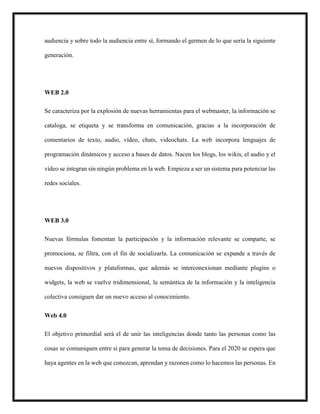 audiencia y sobre todo la audiencia entre sí, formando el germen de lo que sería la siguiente
generación.
WEB 2.0
Se caracteriza por la explosión de nuevas herramientas para el webmaster, la información se
cataloga, se etiqueta y se transforma en comunicación, gracias a la incorporación de
comentarios de texto, audio, vídeo, chats, videochats. La web incorpora lenguajes de
programación dinámicos y acceso a bases de datos. Nacen los blogs, los wikis, el audio y el
vídeo se integran sin ningún problema en la web. Empieza a ser un sistema para potenciar las
redes sociales.
WEB 3.0
Nuevas fórmulas fomentan la participación y la información relevante se comparte, se
promociona, se filtra, con el fin de socializarla. La comunicación se expande a través de
nuevos dispositivos y plataformas, que además se interconexionan mediante plugins o
widgets, la web se vuelve tridimensional, la semántica de la información y la inteligencia
colectiva consiguen dar un nuevo acceso al conocimiento.
Web 4.0
El objetivo primordial será el de unir las inteligencias donde tanto las personas como las
cosas se comuniquen entre sí para generar la toma de decisiones. Para el 2020 se espera que
haya agentes en la web que conozcan, aprendan y razonen como lo hacemos las personas. En
 