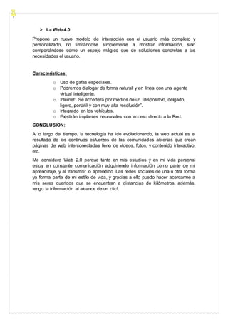  La Web 4.0
Propone un nuevo modelo de interacción con el usuario más completo y
personalizado, no limitándose simplemente a mostrar información, sino
comportándose como un espejo mágico que de soluciones concretas a las
necesidades el usuario.
Características:
o Uso de gafas especiales.
o Podremos dialogar de forma natural y en línea con una agente
virtual inteligente.
o Internet: Se accederá por medios de un “dispositivo, delgado,
ligero, portátil y con muy alta resolución”.
o Integrado en los vehículos.
o Existirán implantes neuronales con acceso directo a la Red.
CONCLUSION:
A lo largo del tiempo, la tecnología ha ido evolucionando, la web actual es el
resultado de los continuos esfuerzos de las comunidades abiertas que crean
páginas de web interconectadas lleno de videos, fotos, y contenido interactivo,
etc.
Me considero Web 2.0 porque tanto en mis estudios y en mi vida personal
estoy en constante comunicación adquiriendo información como parte de mi
aprendizaje, y al transmitir lo aprendido. Las redes sociales de una u otra forma
ya forma parte de mi estilo de vida, y gracias a ello puedo hacer acercarme a
mis seres queridos que se encuentran a distancias de kilómetros, además,
tengo la información al alcance de un clic!.
 