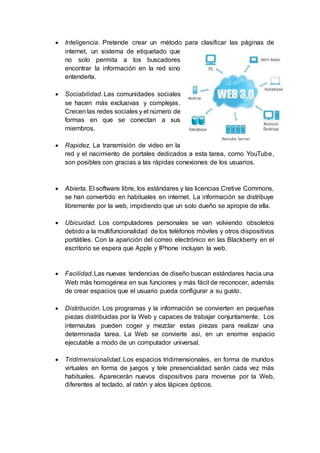  Inteligencia. Pretende crear un método para clasificar las páginas de
internet, un sistema de etiquetado que
no solo permita a los buscadores
encontrar la información en la red sino
entenderla.
 Sociabilidad. Las comunidades sociales
se hacen más exclusivas y complejas.
Crecen las redes sociales y el número de
formas en que se conectan a sus
miembros.
 Rapidez. La transmisión de video en la
red y el nacimiento de portales dedicados a esta tarea, como YouTube,
son posibles con gracias a las rápidas conexiones de los usuarios.
 Abierta. El software libre, los estándares y las licencias Cretive Commons,
se han convertido en habituales en internet. La información se distribuye
libremente por la web, impidiendo que un solo dueño se apropie de ella.
 Ubicuidad. Los computadores personales se van volviendo obsoletos
debido a la multifuncionalidad de los teléfonos móviles y otros dispositivos
portátiles. Con la aparición del correo electrónico en las Blackberry en el
escritorio se espera que Apple y IPhone incluyan la web.
 Facilidad.Las nuevas tendencias de diseño buscan estándares hacia una
Web más homogénea en sus funciones y más fácil de reconocer, además
de crear espacios que el usuario pueda configurar a su gusto.
 Distribución. Los programas y la información se convierten en pequeñas
piezas distribuidas por la Web y capaces de trabajar conjuntamente. Los
internautas pueden coger y mezclar estas piezas para realizar una
determinada tarea. La Web se convierte así, en un enorme espacio
ejecutable a modo de un computador universal.
 Tridimensionalidad. Los espacios tridimensionales, en forma de mundos
virtuales en forma de juegos y tele presencialidad serán cada vez más
habituales. Aparecerán nuevos dispositivos para moverse por la Web,
diferentes al teclado, al ratón y alos lápices ópticos.
 