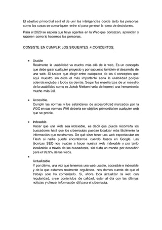 El objetivo primordial será el de unir las inteligencias donde tanto las personas
como las cosas se comuniquen entre sí para generar la toma de decisiones.
Para el 2020 se espera que haya agentes en la Web que conozcan, aprendan y
razonen como lo hacemos las personas.
CONSISTE EN CUMPLIR LOS SIGUIENTES 4 CONCEPTOS:
 Usable
Realmente la usabilidad va mucho más allá de la web, Es un concepto
que debe guiar cualquier proyecto y por supuesto también el desarrollo de
una web. Si tuviera que elegir entre cualquiera de los 4 conceptos que
aquí muestro sin duda el más importante sería la usabilidad porque
además engloba a todos los demás. Seguir las enseñanzas de un maestro
de la usabilidad como es Jakob Nielsen haría de Internet una herramienta
mucho más útil.
 Accesible.
Cumplir las normas y los estándares de accesibilidad marcados por la
W3C en sus normas WAI debería ser objetivo primordial en cualquier web
que se precie.
 Indexable.
Hacer que una web sea indexable, es decir que pueda recorrerla los
buscadores hará que los cibernautas puedan localizar más fácilmente la
información que mostramos. De qué sirve tener una web espectacular en
Flash si nadie puede encontrarnos cuando busca en Google. Las
técnicas SEO nos ayudan a hacer nuestra web indexable y por tanto
localizable a través de los buscadores, sin duda un mundo por descubrir
para el 99,9% de las webs.

Actualizable
Y por último, una vez que tenemos una web usable, accesible e indexable
y de la que estamos realmente orgullosos, nos damos cuenta de que el
trabajo solo ha comenzado. Si, ahora toca actualizar la web con
regularidad, crear contenidos de calidad, estar al día con las últimas
noticias y ofrecer información útil para el cibernauta.
 