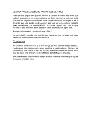 VENTAJA PARA EL DISEÑO DE PÁGINAS WEB DE HTML5
Para que una página web pudiera mostrar al usuario un video, este tenía que
instalar un programa en su computadora, es decir, para ver un video se tenía
que tener un programa como Adobe Flash Player o Microsoft Silverlight. HTML5
pretende que esto quede en el pasado y que para ver video solo se necesite
tener unnavegador que soporte HTML5, sin instalar ninguna otra cosa, aunque
todavía se está en busca de un codec de video estándar para lograr esto.
Trabajar off-line nueva característica de HTML 5
La computación en nube nos permite usar programas que no tienen que estar
instalados en la computadora para utilizarlos.
Conclusión
Me identifico con la web 1.0. y la Web 2.0 ya que me permite realizar trabajos,
recolectando información entre varios usuarios o colaboradores. Además, las
herramientas que ofrece la web 2.0 no sólo permitirán mejorar los temas en el
aula de clase, sino también pueden utilizarse para trabajo en empresa.
Nos permite estar en contacto en tiempo real con personas conocidas y no ayuda
a conocer a muchas más.
 