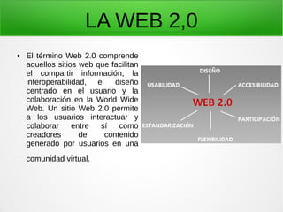 LA WEB 2,0
● El término Web 2.0 comprende
aquellos sitios web que facilitan
el compartir información, la
interoperabilidad, el diseño
centrado en el usuario y la
colaboración en la World Wide
Web. Un sitio Web 2.0 permite
a los usuarios interactuar y
colaborar entre sí como
creadores de contenido
generado por usuarios en una
comunidad virtual.
 
