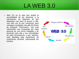 LA WEB 3,0
● Web 3.0 es la web que facilita la
accesibilidad de las personas a la
información, sin depender de qué
dispositivo use para el acceso a ella,
una web con la que interactuar para
conseguir resultados más allá del hecho
de compartir "información", que esta
información sea compartida por cada
persona de una forma inteligible y de
provecho para ella y sus necesidades
en cada circunstancia, y que, además,
está diseñada bajo parámetros de
rendimiento eficiente, optimizando los
tiempos
 